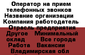 Оператор на прием телефонных звонков › Название организации ­ Компания-работодатель › Отрасль предприятия ­ Другое › Минимальный оклад ­ 1 - Все города Работа » Вакансии   . Владимирская обл.,Вязниковский р-н